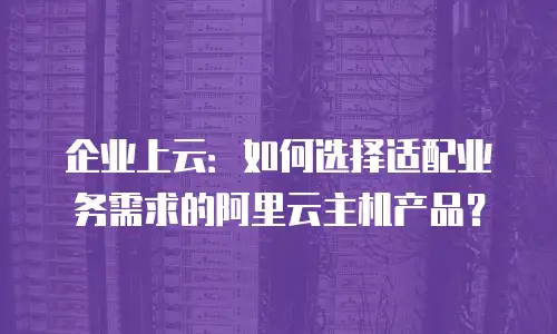 企业上云：如何选择适配业务需求的阿里云主机产品？