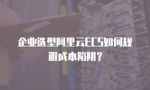 企业选型阿里云ECS如何规避成本陷阱？
