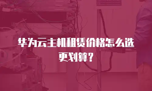 华为云主机租赁价格怎么选更划算？