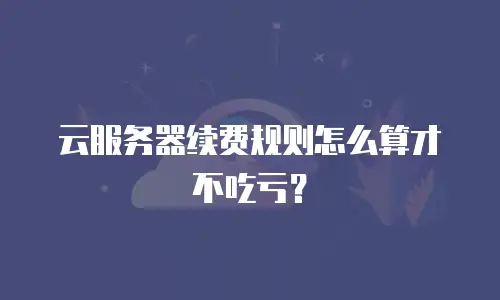 云服务器续费规则怎么算才不吃亏？