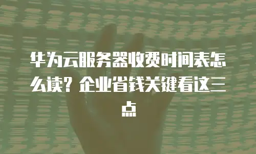 华为云服务器收费时间表怎么读？企业省钱关键看这三点