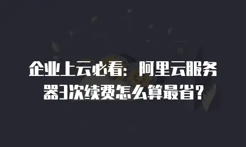 企业上云必看：阿里云服务器3次续费怎么算最省？