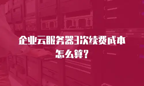 企业云服务器3次续费成本怎么算？