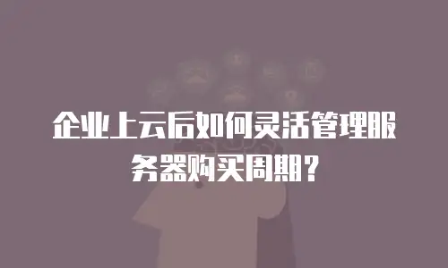 企业上云后如何灵活管理服务器购买周期？