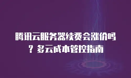 腾讯云服务器续费会涨价吗？多云成本管控指南