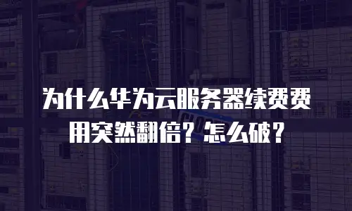 为什么华为云服务器续费费用突然翻倍？怎么破？