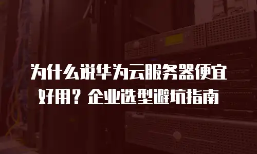 为什么说华为云服务器便宜好用？企业选型避坑指南
