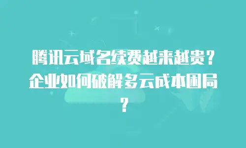 腾讯云域名续费越来越贵？企业如何破解多云成本困局？