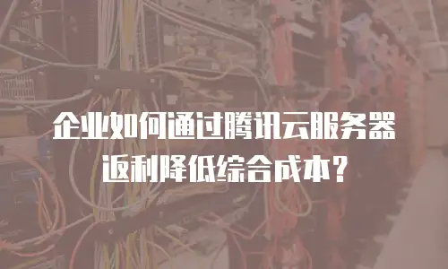 企业如何通过腾讯云服务器返利降低综合成本？