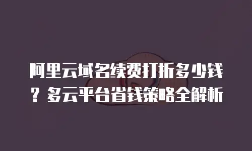 阿里云域名续费打折多少钱？多云平台省钱策略全解析