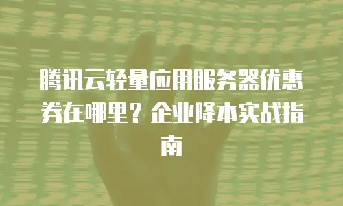 腾讯云轻量应用服务器优惠券在哪里？企业降本实战指南