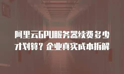 阿里云GPU服务器续费多少才划算？企业真实成本拆解