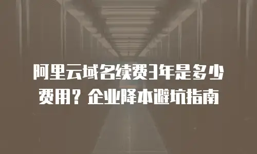 阿里云域名续费3年是多少费用？企业降本避坑指南