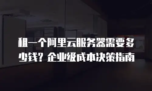租一个阿里云服务器需要多少钱？企业级成本决策指南