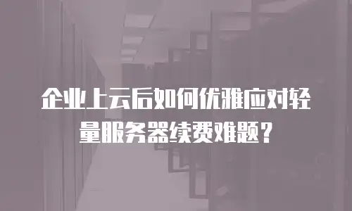 企业上云后如何优雅应对轻量服务器续费难题？
