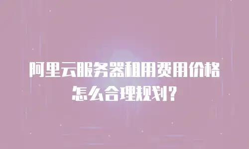阿里云服务器租用费用价格怎么合理规划？