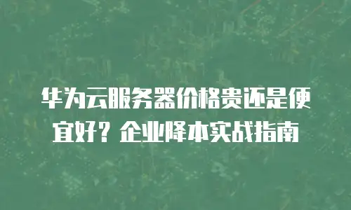 华为云服务器价格贵还是便宜好？企业降本实战指南