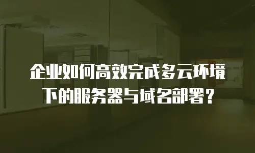 企业如何高效完成多云环境下的服务器与域名部署？
