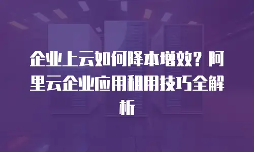企业上云如何降本增效？阿里云企业应用租用技巧全解析