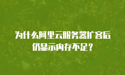 为什么阿里云服务器扩容后仍显示内存不足？