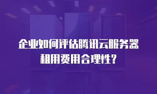 企业如何评估腾讯云服务器租用费用合理性？