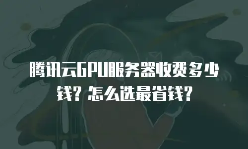 腾讯云GPU服务器收费多少钱？怎么选最省钱？