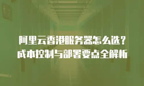 阿里云香港服务器怎么选？成本控制与部署要点全解析