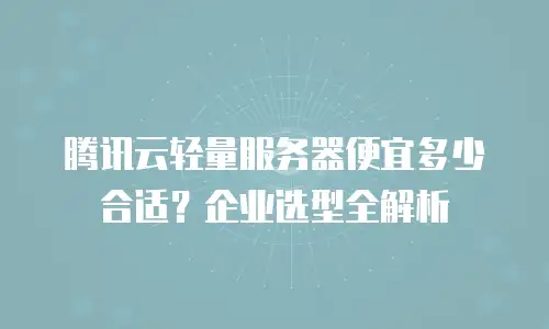 腾讯云轻量服务器便宜多少合适？企业选型全解析