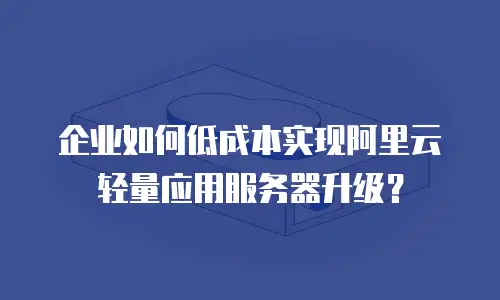 企业如何低成本实现阿里云轻量应用服务器升级？