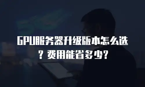 GPU服务器升级版本怎么选？费用能省多少？