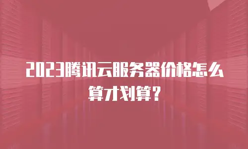 2023腾讯云服务器价格怎么算才划算？