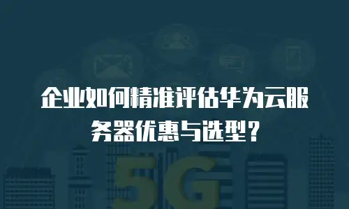 企业如何精准评估华为云服务器优惠与选型？