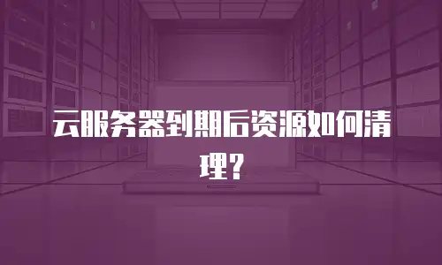 云服务器到期后资源如何清理？