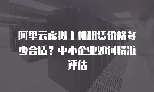 阿里云虚拟主机租赁价格多少合适？中小企业如何精准评估