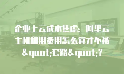 企业上云成本焦虑：阿里云主机租用费用怎么算才不被"套路"？