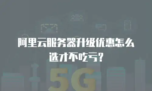 阿里云服务器升级优惠怎么选才不吃亏？