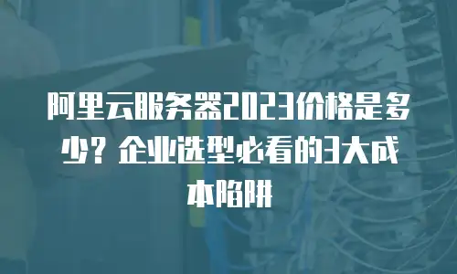 阿里云服务器2023价格是多少？企业选型必看的3大成本陷阱