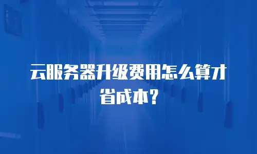 云服务器升级费用怎么算才省成本？
