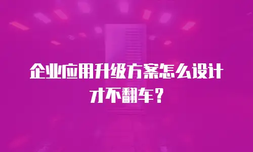 企业应用升级方案怎么设计才不翻车？