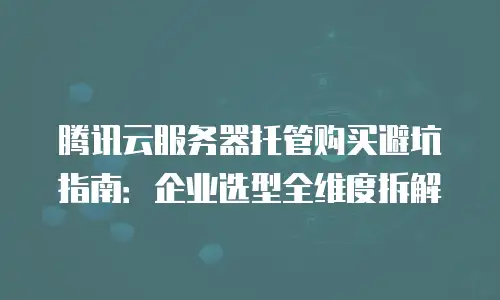 腾讯云服务器托管购买避坑指南：企业选型全维度拆解