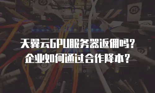 天翼云GPU服务器返佣吗？企业如何通过合作降本？