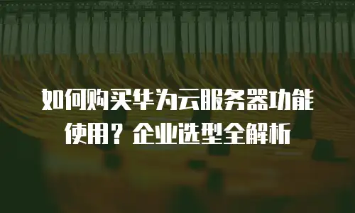 如何购买华为云服务器功能使用？企业选型全解析