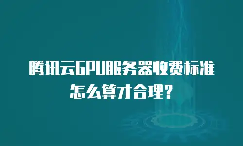 腾讯云GPU服务器收费标准怎么算才合理？