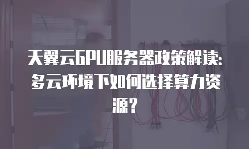 天翼云GPU服务器政策解读：多云环境下如何选择算力资源？