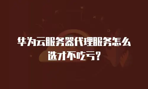 华为云服务器代理服务怎么选才不吃亏？