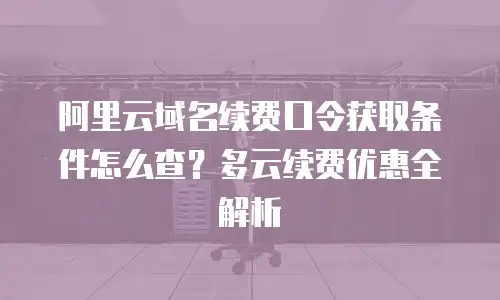 阿里云域名续费口令获取条件怎么查？多云续费优惠全解析