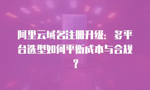 阿里云域名注册升级：多平台选型如何平衡成本与合规？