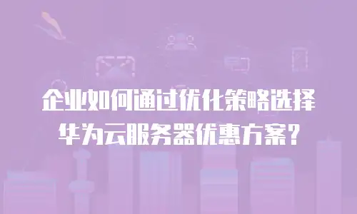 企业如何通过优化策略选择华为云服务器优惠方案？