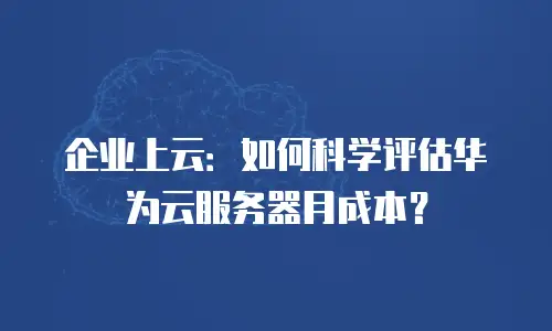 企业上云：如何科学评估华为云服务器月成本？