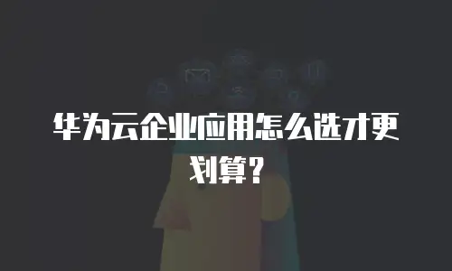 华为云企业应用怎么选才更划算？